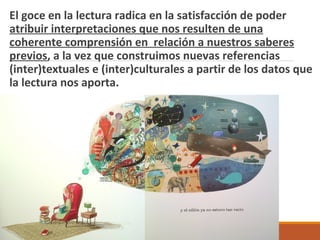 El goce en la lectura radica en la satisfacción de poder
atribuir interpretaciones que nos resulten de una
coherente comprensión en relación a nuestros saberes
previos, a la vez que construimos nuevas referencias
(inter)textuales e (inter)culturales a partir de los datos que
la lectura nos aporta.
 