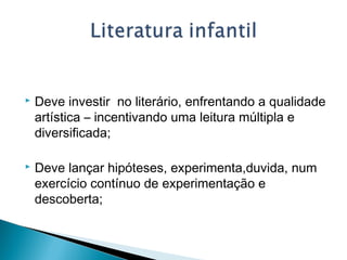  Deve investir no literário, enfrentando a qualidade
artística – incentivando uma leitura múltipla e
diversificada;
 Deve lançar hipóteses, experimenta,duvida, num
exercício contínuo de experimentação e
descoberta;
 