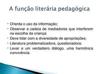  Orienta o uso da informação;
 Observar a cadeia de mediadores que interferem
na escolha da criança;
 Deve lidar com a diversidade de apropriações;
 Literatura problematizadora, questionadora;
 Levar a um verdadeiro diálogo, uma harmônica
convivência.
 