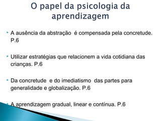  A ausência da abstração é compensada pela concretude.
P.6
 Utilizar estratégias que relacionem a vida cotidiana das
crianças. P.6
 Da concretude e do imediatismo das partes para
generalidade e globalização. P.6
 A aprendizagem gradual, linear e contínua. P.6
 