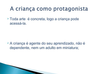  Toda arte é concreta, logo a criança pode
acessá-la.
 A criança é agente do seu aprendizado, não é
dependente, nem um adulto em miniatura;
 