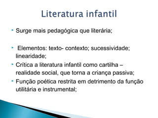  Surge mais pedagógica que literária;
  Elementos: texto- contexto; sucessividade;
linearidade;
 Crítica a literatura infantil como cartilha –
realidade social, que torna a criança passiva;
 Função poética restrita em detrimento da função
utilitária e instrumental;
 