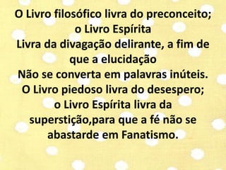 O Livro filosófico livra do preconceito; 
o Livro Espírita 
Livra da divagação delirante, a fim de 
que a elucidação 
Não se converta em palavras inúteis. 
O Livro piedoso livra do desespero; 
o Livro Espírita livra da 
superstição,para que a fé não se 
abastarde em Fanatismo. 
 