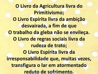 O Livro da Agricultura livra do 
Primitivismo; 
O Livro Espírita livra da ambição 
desvairada, a fim de que 
O trabalho da gleba não se envileça. 
O Livro de regras sociais livra da 
rudeza de trato; 
O Livro Espírita livra da 
irresponsabilidade que, muitas vezes, 
transfigura o lar em atormentado 
reduto de sofrimento. 
 
