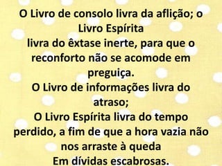 O Livro de consolo livra da aflição; o 
Livro Espírita 
livra do êxtase inerte, para que o 
reconforto não se acomode em 
preguiça. 
O Livro de informações livra do 
atraso; 
O Livro Espírita livra do tempo 
perdido, a fim de que a hora vazia não 
nos arraste à queda 
Em dívidas escabrosas. 
 