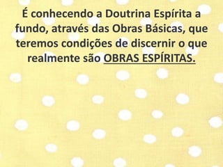 É conhecendo a Doutrina Espírita a 
fundo, através das Obras Básicas, que 
teremos condições de discernir o que 
realmente são OBRAS ESPÍRITAS. 
 