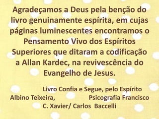 Agradeçamos a Deus pela benção do 
livro genuinamente espírita, em cujas 
páginas luminescentes encontramos o 
Pensamento Vivo dos Espíritos 
Superiores que ditaram a codificação 
a Allan Kardec, na revivescência do 
Evangelho de Jesus. 
Livro Confia e Segue, pelo Espírito 
Albino Teixeira, Psicografia Francisco 
C. Xavier/ Carlos Baccelli 
