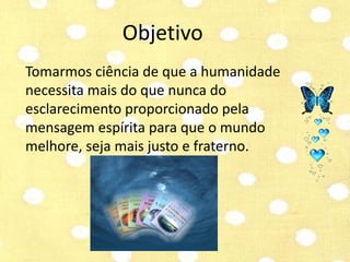 Objetivo 
Tomarmos ciência de que a humanidade 
necessita mais do que nunca do 
esclarecimento proporcionado pela 
mensagem espírita para que o mundo 
melhore, seja mais justo e fraterno. 
 