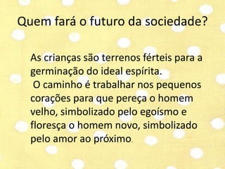 Quem fará o futuro da sociedade? 
As crianças são terrenos férteis para a 
germinação do ideal espírita. 
O caminho é trabalhar nos pequenos 
corações para que pereça o homem 
velho, simbolizado pelo egoísmo e 
floresça o homem novo, simbolizado 
pelo amor ao próximo. 
 