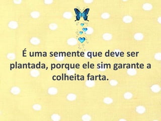 É uma semente que deve ser 
plantada, porque ele sim garante a 
colheita farta. 
 