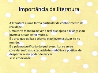 Importância da literatura 
A literatura é uma forma particular de conhecimento da 
realidade. 
Uma certa maneira de ver o real que ajuda a criança e ao 
jovem a situar-se no mundo. 
É a arte que utiliza a criança e ao jovem a situar-se no 
mundo. 
É a palavra purificada da qual o escritor se serve 
considerando a sua capacidade simbólica e poética de 
despertar o seu poder de evocar 
e se emocionar. 
 