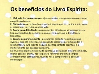 Os benefícios do Livro Espírita: 
1. Melhoria dos pensamentos – ajuda-nos a ter bons pensamentos e manter 
o equilíbrio da alma. 
2. Discernimento – o bom livro espírita é aquele que nos ensina a selecionar 
as coisas boas das ruins na nossa vida. 
3. Conforto na dificuldade – nos momentos difíceis que atravessarmos, ele 
traz a perspectiva da melhora e a compreensão de que a dificuldade é 
transitória. 
4. Convite ao aprimoramento - procuramos conforto no ambiente que 
vivemos, mas, ele é inútil para nós quando passamos por dificuldades e 
sofrimentos. O livro espírita é aquele que traz conforto espiritual e o 
melhoramento das qualidades da alma. 
Enfim, o livro espírita nos convida a pensar, a questionar, ele abre caminhos, 
liberta, consola, ensina, nos faz parar e refletir sobre o mais simples 
acontecimentos corriqueiros, levando-nos a compreender e possível 
modificação. 
 