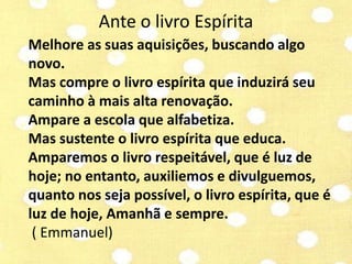Ante o livro Espírita 
Melhore as suas aquisições, buscando algo 
novo. 
Mas compre o livro espírita que induzirá seu 
caminho à mais alta renovação. 
Ampare a escola que alfabetiza. 
Mas sustente o livro espírita que educa. 
Amparemos o livro respeitável, que é luz de 
hoje; no entanto, auxiliemos e divulguemos, 
quanto nos seja possível, o livro espírita, que é 
luz de hoje, Amanhã e sempre. 
( Emmanuel) 
 