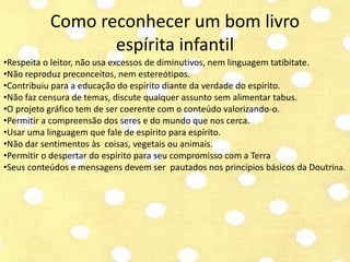 Como reconhecer um bom livro 
espírita infantil 
•Respeita o leitor, não usa excessos de diminutivos, nem linguagem tatibitate. 
•Não reproduz preconceitos, nem estereótipos. 
•Contribuiu para a educação do espírito diante da verdade do espírito. 
•Não faz censura de temas, discute qualquer assunto sem alimentar tabus. 
•O projeto gráfico tem de ser coerente com o conteúdo valorizando-o. 
•Permitir a compreensão dos seres e do mundo que nos cerca. 
•Usar uma linguagem que fale de espírito para espírito. 
•Não dar sentimentos às coisas, vegetais ou animais. 
•Permitir o despertar do espírito para seu compromisso com a Terra 
•Seus conteúdos e mensagens devem ser pautados nos princípios básicos da Doutrina. 
 