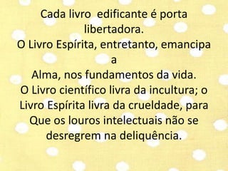 Cada livro edificante é porta 
libertadora. 
O Livro Espírita, entretanto, emancipa 
a 
Alma, nos fundamentos da vida. 
O Livro científico livra da incultura; o 
Livro Espírita livra da crueldade, para 
Que os louros intelectuais não se 
desregrem na deliquência. 
 
