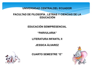 UNIVERSIDAD CENTRALDEL ECUADOR

FACULTAD DE FILOSOFÍA , LETRAS Y CIENCIAS DE LA
                 EDUCACIÓN


          EDUCACIÓN SEMIPRESENCIAL

                 “PARVULARIA”

             LITERATURA INFANTIL II

               JESSICA ÁLVAREZ


            CUARTO SEMESTRE “E”
 