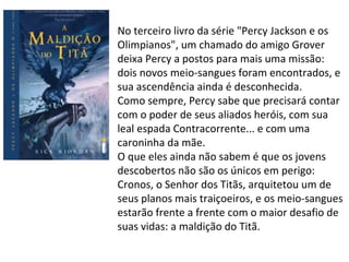 No terceiro livro da série "Percy Jackson e os
Olimpianos", um chamado do amigo Grover
deixa Percy a postos para mais uma missão:
dois novos meio-sangues foram encontrados, e
sua ascendência ainda é desconhecida.
Como sempre, Percy sabe que precisará contar
com o poder de seus aliados heróis, com sua
leal espada Contracorrente... e com uma
caroninha da mãe.
O que eles ainda não sabem é que os jovens
descobertos não são os únicos em perigo:
Cronos, o Senhor dos Titãs, arquitetou um de
seus planos mais traiçoeiros, e os meio-sangues
estarão frente a frente com o maior desafio de
suas vidas: a maldição do Titã.
 