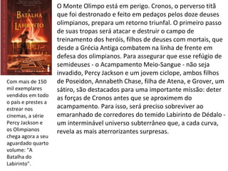 O Monte Olimpo está em perigo. Cronos, o perverso titã
                     que foi destronado e feito em pedaços pelos doze deuses
                     olimpianos, prepara um retorno triunfal. O primeiro passo
                     de suas tropas será atacar e destruir o campo de
                     treinamento dos heróis, filhos de deuses com mortais, que
                     desde a Grécia Antiga combatem na linha de frente em
                     defesa dos olimpianos. Para assegurar que esse refúgio de
                     semideuses - o Acampamento Meio-Sangue - não seja
                     invadido, Percy Jackson e um jovem ciclope, ambos filhos
Com mais de 150      de Poseidon, Annabeth Chase, filha de Atena, e Grover, um
mil exemplares       sátiro, são destacados para uma importante missão: deter
vendidos em todo
                     as forças de Cronos antes que se aproximem do
o país e prestes a
estrear nos          acampamento. Para isso, será preciso sobreviver ao
cinemas, a série     emaranhado de corredores do temido Labirinto de Dédalo -
Percy Jackson e      um interminável universo subterrâneo que, a cada curva,
os Olimpianos        revela as mais aterrorizantes surpresas.
chega agora a seu
aguardado quarto
volume: "A
Batalha do
Labirinto".
 