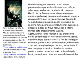 Os meios-sangues passaram o ano inteiro
                                preparando-se para a batalha contra os titãs, e
                                sabem que as chances de vitória são pequenas.
                                O exército de Cronos está mais poderoso que
                                nunca, e cada novo deus ou semideus que se une à
                                causa confere mais força ao vingativo Senhor do
                                Tempo. Enquanto os olimpianos se ocupam de
                                conter a fúria do monstro Tifão, Cronos avança em
Percy Jackson é o filho de      direção à cidade de Nova York, onde o Monte
Poseidon e um semideus.         Olimpo está precariamente vigiado.
Mas ele é um adolescente
                                Agora, apenas Percy Jackson e seu exército de
quase normal que enfrenta
as dificuldades de ser filho de heróis podem detê-lo. Nesse quinto livro da série,
um deus grego nos dias de       o combate que pode acarretar o fim da civilização
hoje. A série que conta suas ocidental ganha as ruas de Manhattan, e Percy tem
aventuras,                      a terrível sensação de que sua luta, na verdade, é
"Percy Jackson e os Olimpianos"
, é best-seller mundial e deu
                                contra o próprio destino. Revelada a sinistra
origem ao filme                 profecia acerca do décimo sexto aniversário do
"Percy Jackson e o Ladrão de Raios" ele enfim encontra seu verdadeiro caminho.
                                herói,
, baseado no primeiro livro.
 