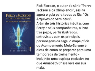 Rick Riordan, o autor da série "Percy
Jackson e os Olimpianos", assina
agora o guia para todos os fãs: "Os
Arquivos do Semideus".
Além de três histórias inéditas com
Percy e seus companheiros, o livro
traz jogos, perfis ilustrados,
entrevistas com os principais
personagens da saga, o mapa oficial
do Acampamento Meio-Sangue e
dicas de como se preparar para uma
temporada de treinamento -
incluindo uma espiada exclusiva no
que Annabeth Chase leva em sua
mala.
 