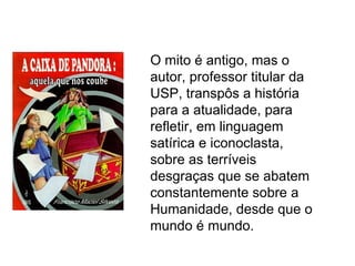 O mito é antigo, mas o
autor, professor titular da
USP, transpôs a história
para a atualidade, para
refletir, em linguagem
satírica e iconoclasta,
sobre as terríveis
desgraças que se abatem
constantemente sobre a
Humanidade, desde que o
mundo é mundo.
 