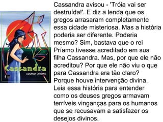 Cassandra avisou - 'Tróia vai ser
destruída!'. E diz a lenda que os
gregos arrasaram completamente
essa cidade misteriosa. Mas a história
poderia ser diferente. Poderia
mesmo? Sim, bastava que o rei
Príamo tivesse acreditado em sua
filha Cassandra. Mas, por que ele não
acreditou? Por que ele não viu o que
para Cassandra era tão claro?
Porque houve intervenção divina.
Leia essa história para entender
como os deuses gregos armavam
terríveis vinganças para os humanos
que se recusavam a satisfazer os
desejos divinos.
 