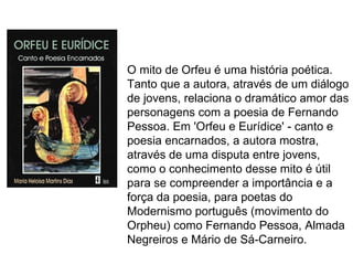 O mito de Orfeu é uma história poética.
Tanto que a autora, através de um diálogo
de jovens, relaciona o dramático amor das
personagens com a poesia de Fernando
Pessoa. Em 'Orfeu e Eurídice' - canto e
poesia encarnados, a autora mostra,
através de uma disputa entre jovens,
como o conhecimento desse mito é útil
para se compreender a importância e a
força da poesia, para poetas do
Modernismo português (movimento do
Orpheu) como Fernando Pessoa, Almada
Negreiros e Mário de Sá-Carneiro.
 