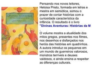 Pensando nos novos leitores,
Heloisa Prieto, formada em letras e
mestra em semiótica, somou o
prazer de contar histórias com a
curiosidade característica da
infância. O resultado é o livro
"Divinas Aventuras: Histórias da Mit
.
O volume mostra a atualidade dos
mitos gregos, presentes nos filmes,
nos desenhos e disfarçados nos
heróis das histórias em quadrinhos.
A autora introduz os pequenos em
um mundo de guerreiros valorosos,
monstros terríveis e deuses
vaidosos, e ainda ensina a respeitar
as diferenças culturais.
 