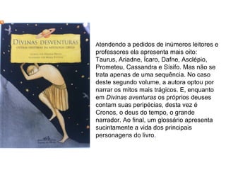 Atendendo a pedidos de inúmeros leitores e
professores ela apresenta mais oito:
Taurus, Ariadne, Ícaro, Dafne, Asclépio,
Prometeu, Cassandra e Sísifo. Mas não se
trata apenas de uma sequência. No caso
deste segundo volume, a autora optou por
narrar os mitos mais trágicos. E, enquanto
em Divinas aventuras os próprios deuses
contam suas peripécias, desta vez é
Cronos, o deus do tempo, o grande
narrador. Ao final, um glossário apresenta
sucintamente a vida dos principais
personagens do livro.
 