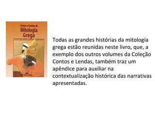 Todas as grandes histórias da mitologia
grega estão reunidas neste livro, que, a
exemplo dos outros volumes da Coleção
Contos e Lendas, também traz um
apêndice para auxiliar na
contextualização histórica das narrativas
apresentadas.
 
