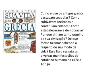 Como é que os antigos gregos
passavam seus dias? Como
cultivavam azeitonas e
construíam cidades? Como
estabeleceram a democracia?
Por que tinham tanto orgulho
de sua civilização? De que
forma ficamos sabendo a
respeito de seu modo de
vida? Esse livro resgata as
diversas manifestações do
cotidiano humano na Grécia
Antiga.
 