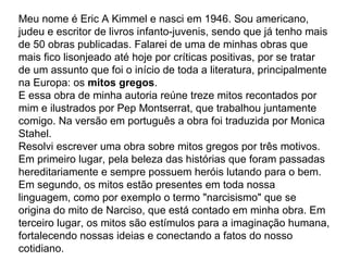 Meu nome é Eric A Kimmel e nasci em 1946. Sou americano,
judeu e escritor de livros infanto-juvenis, sendo que já tenho mais
de 50 obras publicadas. Falarei de uma de minhas obras que
mais fico lisonjeado até hoje por críticas positivas, por se tratar
de um assunto que foi o início de toda a literatura, principalmente
na Europa: os mitos gregos.
E essa obra de minha autoria reúne treze mitos recontados por
mim e ilustrados por Pep Montserrat, que trabalhou juntamente
comigo. Na versão em português a obra foi traduzida por Monica
Stahel.
Resolvi escrever uma obra sobre mitos gregos por três motivos.
Em primeiro lugar, pela beleza das histórias que foram passadas
hereditariamente e sempre possuem heróis lutando para o bem.
Em segundo, os mitos estão presentes em toda nossa
linguagem, como por exemplo o termo "narcisismo" que se
origina do mito de Narciso, que está contado em minha obra. Em
terceiro lugar, os mitos são estímulos para a imaginação humana,
fortalecendo nossas ideias e conectando a fatos do nosso
cotidiano.
 