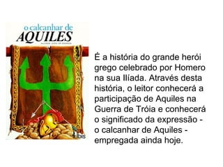 É a história do grande herói
grego celebrado por Homero
na sua Ilíada. Através desta
história, o leitor conhecerá a
participação de Aquiles na
Guerra de Tróia e conhecerá
o significado da expressão -
o calcanhar de Aquiles -
empregada ainda hoje.
 