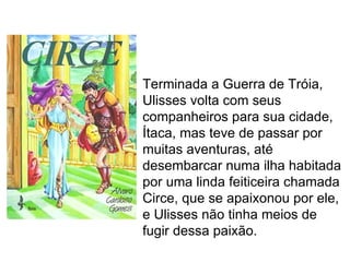 Terminada a Guerra de Tróia,
Ulisses volta com seus
companheiros para sua cidade,
Ítaca, mas teve de passar por
muitas aventuras, até
desembarcar numa ilha habitada
por uma linda feiticeira chamada
Circe, que se apaixonou por ele,
e Ulisses não tinha meios de
fugir dessa paixão.
 