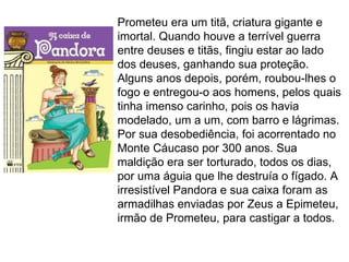 Prometeu era um titã, criatura gigante e
imortal. Quando houve a terrível guerra
entre deuses e titãs, fingiu estar ao lado
dos deuses, ganhando sua proteção.
Alguns anos depois, porém, roubou-lhes o
fogo e entregou-o aos homens, pelos quais
tinha imenso carinho, pois os havia
modelado, um a um, com barro e lágrimas.
Por sua desobediência, foi acorrentado no
Monte Cáucaso por 300 anos. Sua
maldição era ser torturado, todos os dias,
por uma águia que lhe destruía o fígado. A
irresistível Pandora e sua caixa foram as
armadilhas enviadas por Zeus a Epimeteu,
irmão de Prometeu, para castigar a todos.
 