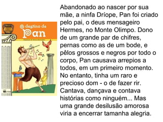 Abandonado ao nascer por sua
mãe, a ninfa Dríope, Pan foi criado
pelo pai, o deus mensageiro
Hermes, no Monte Olimpo. Dono
de um grande par de chifres,
pernas como as de um bode, e
pêlos grossos e negros por todo o
corpo, Pan causava arrepios a
todos, em um primeiro momento.
No entanto, tinha um raro e
precioso dom - o de fazer rir.
Cantava, dançava e contava
histórias como ninguém... Mas
uma grande desilusão amorosa
viria a encerrar tamanha alegria.
 