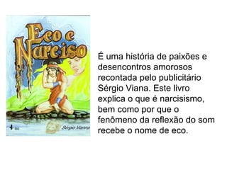 É uma história de paixões e
desencontros amorosos
recontada pelo publicitário
Sérgio Viana. Este livro
explica o que é narcisismo,
bem como por que o
fenômeno da reflexão do som
recebe o nome de eco.
 