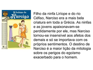 Filho da ninfa Liríope e do rio
Céfiso, Narciso era a mais bela
criatura em toda a Grécia. As ninfas
e as jovens apaixonavam-se
perdidamente por ele, mas Narciso
tornou-se insensível aos afetos dos
demais e só se importava com os
próprios sentimentos. O destino de
Narciso é a maior lição da mitologia
sobre os perigos do egoísmo
exacerbado para o homem.
 