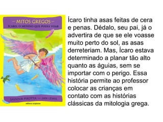 Ícaro tinha asas feitas de cera
e penas. Dédalo, seu pai, já o
advertira de que se ele voasse
muito perto do sol, as asas
derreteriam. Mas, Ícaro estava
determinado a planar tão alto
quanto as águias, sem se
importar com o perigo. Essa
história permite ao professor
colocar as crianças em
contato com as histórias
clássicas da mitologia grega.
 