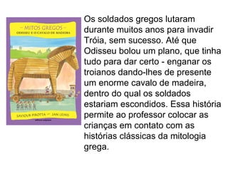Os soldados gregos lutaram
durante muitos anos para invadir
Tróia, sem sucesso. Até que
Odisseu bolou um plano, que tinha
tudo para dar certo - enganar os
troianos dando-lhes de presente
um enorme cavalo de madeira,
dentro do qual os soldados
estariam escondidos. Essa história
permite ao professor colocar as
crianças em contato com as
histórias clássicas da mitologia
grega.
 