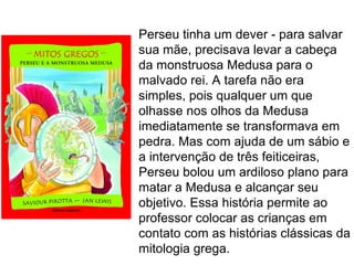 Perseu tinha um dever - para salvar
sua mãe, precisava levar a cabeça
da monstruosa Medusa para o
malvado rei. A tarefa não era
simples, pois qualquer um que
olhasse nos olhos da Medusa
imediatamente se transformava em
pedra. Mas com ajuda de um sábio e
a intervenção de três feiticeiras,
Perseu bolou um ardiloso plano para
matar a Medusa e alcançar seu
objetivo. Essa história permite ao
professor colocar as crianças em
contato com as histórias clássicas da
mitologia grega.
 