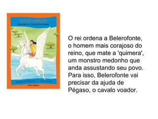 O rei ordena a Belerofonte,
o homem mais corajoso do
reino, que mate a 'quimera',
um monstro medonho que
anda assustando seu povo.
Para isso, Belerofonte vai
precisar da ajuda de
Pégaso, o cavalo voador.
 