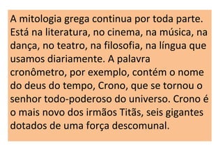 A mitologia grega continua por toda parte.
Está na literatura, no cinema, na música, na
dança, no teatro, na filosofia, na língua que
usamos diariamente. A palavra
cronômetro, por exemplo, contém o nome
do deus do tempo, Crono, que se tornou o
senhor todo-poderoso do universo. Crono é
o mais novo dos irmãos Titãs, seis gigantes
dotados de uma força descomunal.
 