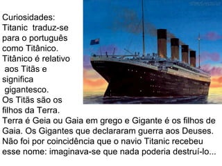 Curiosidades:
Titanic traduz-se
para o português
como Titânico.
Titânico é relativo
 aos Titãs e
significa
 gigantesco.
Os Titãs são os
filhos da Terra.
Terra é Geia ou Gaia em grego e Gigante é os filhos de
Gaia. Os Gigantes que declararam guerra aos Deuses.
Não foi por coincidência que o navio Titanic recebeu
esse nome: imaginava-se que nada poderia destruí-lo...
 