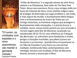 "O Mar de Monstros" é o segundo volume da série Percy
             Jackson e os Olimpianos, best-seller do The New York
             Times. Nessa nova aventura, Percy e seus amigos estão em
             busca do Velocino de Ouro, único artefato mágico capaz
             de proteger da destruição seu lugar predileto e, até então,
             o mais seguro do mundo: o Acampamento Meio-Sangue.
             Com o envenenamento da árvore de Thalia por um
             inimigo misterioso, as fronteiras mágicas que protegem o
             Acampamento estão ameaçadas, e é preciso buscar o
             antídoto. Assim, nossos heróis partem em uma arriscada e
             incrível viagem pelo Mar de Monstros, localizado nas
"O humor, os coordenadas 30-31-75-12: uma referência ao Triângulo
combates com das Bermudas. Lá, enfrentam seres fantásticos e muitos
espadas e o  perigos e situações inusitadas, que põem à prova seu
ritmo        heroísmo e sua herança - quando Percy irá questionar se
assombroso   ser filho de Poseidon é uma honra ou uma terrível
vão manter a maldição. Combinando fatos contemporâneos com
garotada     mitologia, fantasia com erudição, O Mar de Monstros
vidrada."    diverte, encanta e ensina pais e filhos.
Publishers Weekly
 