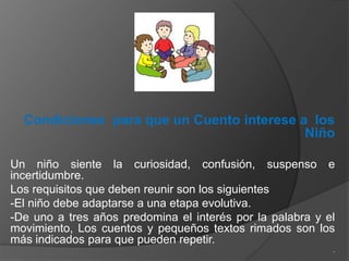 Condiciones para que un Cuento interese a los
                                           Niño

Un niño siente la curiosidad, confusión, suspenso e
incertidumbre.
Los requisitos que deben reunir son los siguientes
-El niño debe adaptarse a una etapa evolutiva.
-De uno a tres años predomina el interés por la palabra y el
movimiento, Los cuentos y pequeños textos rimados son los
más indicados para que pueden repetir.
                                                           .
 