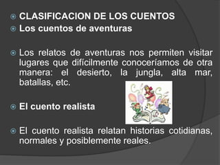 CLASIFICACION DE LOS CUENTOS
 Los cuentos de aventuras


   Los relatos de aventuras nos permiten visitar
    lugares que difícilmente conoceríamos de otra
    manera: el desierto, la jungla, alta mar,
    batallas, etc.

   El cuento realista

   El cuento realista relatan historias cotidianas,
    normales y posiblemente reales.
 