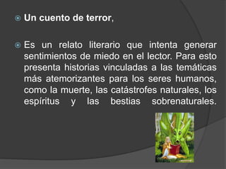    Un cuento de terror,

   Es un relato literario que intenta generar
    sentimientos de miedo en el lector. Para esto
    presenta historias vinculadas a las temáticas
    más atemorizantes para los seres humanos,
    como la muerte, las catástrofes naturales, los
    espíritus y las bestias sobrenaturales.
 