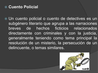    Cuento Policial

   Un cuento policial o cuento de detectives es un
    subgénero literario que agrupa a las narraciones
    breves de hechos ficticios relacionados
    directamente con criminales y con la justicia,
    generalmente teniendo como tema principal la
    resolución de un misterio, la persecución de un
    delincuente, o temas similares.
 