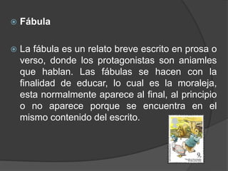   Fábula

   La fábula es un relato breve escrito en prosa o
    verso, donde los protagonistas son aniamles
    que hablan. Las fábulas se hacen con la
    finalidad de educar, lo cual es la moraleja,
    esta normalmente aparece al final, al principio
    o no aparece porque se encuentra en el
    mismo contenido del escrito.
 